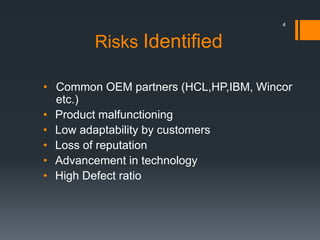 Risks Identified
• Common OEM partners (HCL,HP,IBM, Wincor
etc.)
• Product malfunctioning
• Low adaptability by customers
• Loss of reputation
• Advancement in technology
• High Defect ratio
4
 