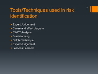 Tools/Techniques used in risk
identification
 Expert Judgement
 Cause and effect diagram
 SWOT Analysis
 Brainstorming
 Delphi Technique
 Expert Judgement
 Lessons Learned
5
 