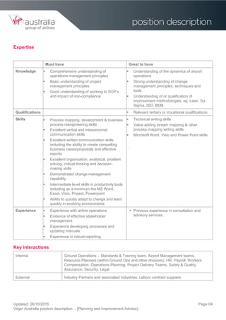 Updated: 26/10/2015
Virgin Australia position description - [Planning and Improvement Advisor]
Page 04
Expertise
Must have Great to have
Knowledge  Comprehensive understanding of
operations management principles
 Basic understanding of project
management principles
 Good understanding of working to SOP’s
and impact of non-compliance
 Understanding of the dynamics of airport
operations
 Strong understanding of change
management principles, techniques and
tools.
 Understanding of or qualification of
improvement methodologies, eg. Lean, Six
Sigma, ISO, BEM.
Qualifications  Relevant tertiary or Vocational qualifications
Skills  Process mapping, development & business
process reengineering skills
 Excellent verbal and interpersonal
communication skills
 Excellent written communication skills
including the ability to create compelling
business cases/proposals and effective
reports
 Excellent organisation, analytical, problem
solving, critical thinking and decision-
making skills
 Demonstrated change management
capability
 Intermediate level skills in productivity tools
including as a minimum the MS Word,
Excel, Visio, Project, Powerpoint
 Ability to quickly adapt to change and learn
quickly in evolving environments
 Technical writing skills
 Value adding stream mapping & other
process mapping writing skills
 Microsoft Word, Visio and Power Point skills
.
Experience  Experience with airline operations
 Evidence of effective stakeholder
management
 Experience developing processes and
updating manuals
 Experience in robust reporting
 Previous experience in consultation and
advisory services.
Key interactions
Internal Ground Operations – Standards & Training team, Airport Management teams,
Resource Planners (within Ground Ops and other divisions), HR, Payroll, Workers
Compensation, Operations Planning, Project Delivery Teams, Safety & Quality
Assurance, Security, Legal
External Industry Partners and associated industries. Labour contract suppiers
 
