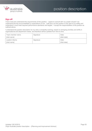 Updated: 26/10/2015
Virgin Australia position description - [Planning and Improvement Advisor]
Page 05
Sign off
I have read and understand the requirements of this position. I agree to consult with my Leader should I not
understand the key accountabilities or expectations of me. I will carry out the position to the best of my ability and
understand I must meet required performance standards and targets. I accept the responsibilities of the position as
outlined above.
I understand the position description for my role is constantly evolving, based on emerging priorities and shifts in
organisational and department needs, and therefore will be updated from time to time.
Team member name:
[Add name]
Signature: Date:
[Add date]
Leader’s Name:
[Add name]
Signature: Date:
[Add date]
 