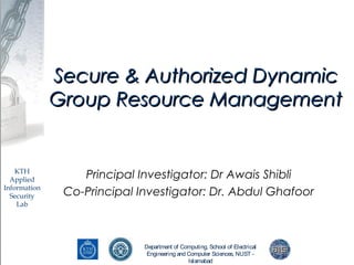 Department of Computing, School of Electrical
Engineering and Computer Sciences, NUST -
Islamabad
KTH
Applied
Information
Security
Lab
Secure & Authorized DynamicSecure & Authorized Dynamic
Group Resource ManagementGroup Resource Management
Principal Investigator: Dr Awais Shibli
Co-Principal Investigator: Dr. Abdul Ghafoor
 