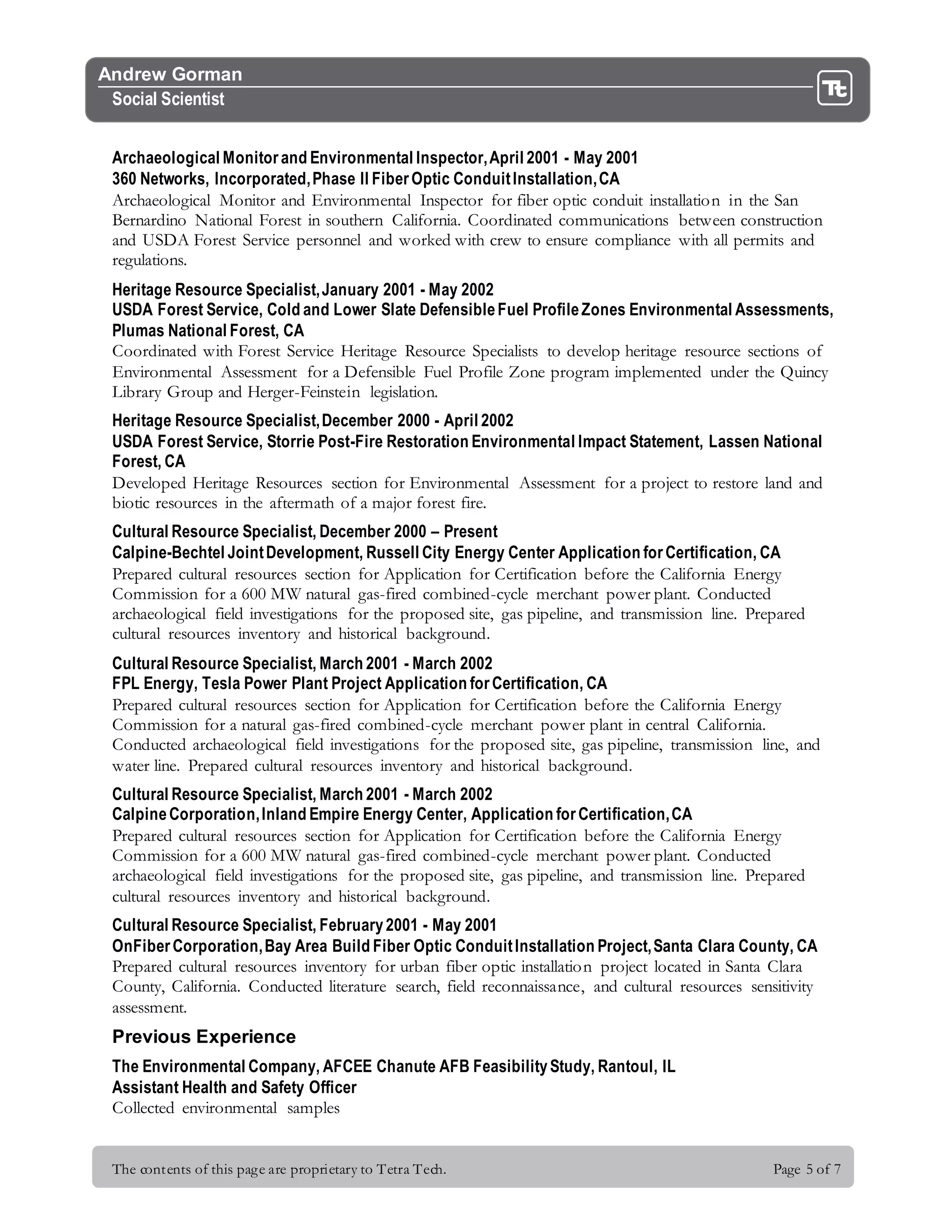 The contents of this page are proprietary to Tetra Tech. Page 5 of 7
Andrew Gorman
Social Scientist
Archaeological Monitorand Environmental Inspector,April 2001 - May 2001
360 Networks, Incorporated,Phase II FiberOptic ConduitInstallation,CA
Archaeological Monitor and Environmental Inspector for fiber optic conduit installation in the San
Bernardino National Forest in southern California. Coordinated communications between construction
and USDA Forest Service personnel and worked with crew to ensure compliance with all permits and
regulations.
Heritage Resource Specialist,January 2001 - May 2002
USDA Forest Service, Cold and Lower Slate DefensibleFuel ProfileZones Environmental Assessments,
Plumas National Forest, CA
Coordinated with Forest Service Heritage Resource Specialists to develop heritage resource sections of
Environmental Assessment for a Defensible Fuel Profile Zone program implemented under the Quincy
Library Group and Herger-Feinstein legislation.
Heritage Resource Specialist,December 2000 - April 2002
USDA Forest Service, Storrie Post-Fire Restoration Environmental Impact Statement, Lassen National
Forest, CA
Developed Heritage Resources section for Environmental Assessment for a project to restore land and
biotic resources in the aftermath of a major forest fire.
Cultural Resource Specialist, December 2000 – Present
Calpine-Bechtel JointDevelopment, Russell City Energy Center Application forCertification, CA
Prepared cultural resources section for Application for Certification before the California Energy
Commission for a 600 MW natural gas-fired combined-cycle merchant power plant. Conducted
archaeological field investigations for the proposed site, gas pipeline, and transmission line. Prepared
cultural resources inventory and historical background.
Cultural Resource Specialist, March 2001 - March 2002
FPL Energy, Tesla Power Plant Project Application forCertification, CA
Prepared cultural resources section for Application for Certification before the California Energy
Commission for a natural gas-fired combined-cycle merchant power plant in central California.
Conducted archaeological field investigations for the proposed site, gas pipeline, transmission line, and
water line. Prepared cultural resources inventory and historical background.
Cultural Resource Specialist, March 2001 - March 2002
CalpineCorporation,Inland Empire Energy Center, Application forCertification,CA
Prepared cultural resources section for Application for Certification before the California Energy
Commission for a 600 MW natural gas-fired combined-cycle merchant power plant. Conducted
archaeological field investigations for the proposed site, gas pipeline, and transmission line. Prepared
cultural resources inventory and historical background.
Cultural Resource Specialist, February2001 - May 2001
OnFiberCorporation,Bay Area Build Fiber Optic ConduitInstallation Project,Santa Clara County, CA
Prepared cultural resources inventory for urban fiber optic installation project located in Santa Clara
County, California. Conducted literature search, field reconnaissance, and cultural resources sensitivity
assessment.
Previous Experience
The Environmental Company, AFCEE Chanute AFB FeasibilityStudy, Rantoul, IL
Assistant Health and Safety Officer
Collected environmental samples
 