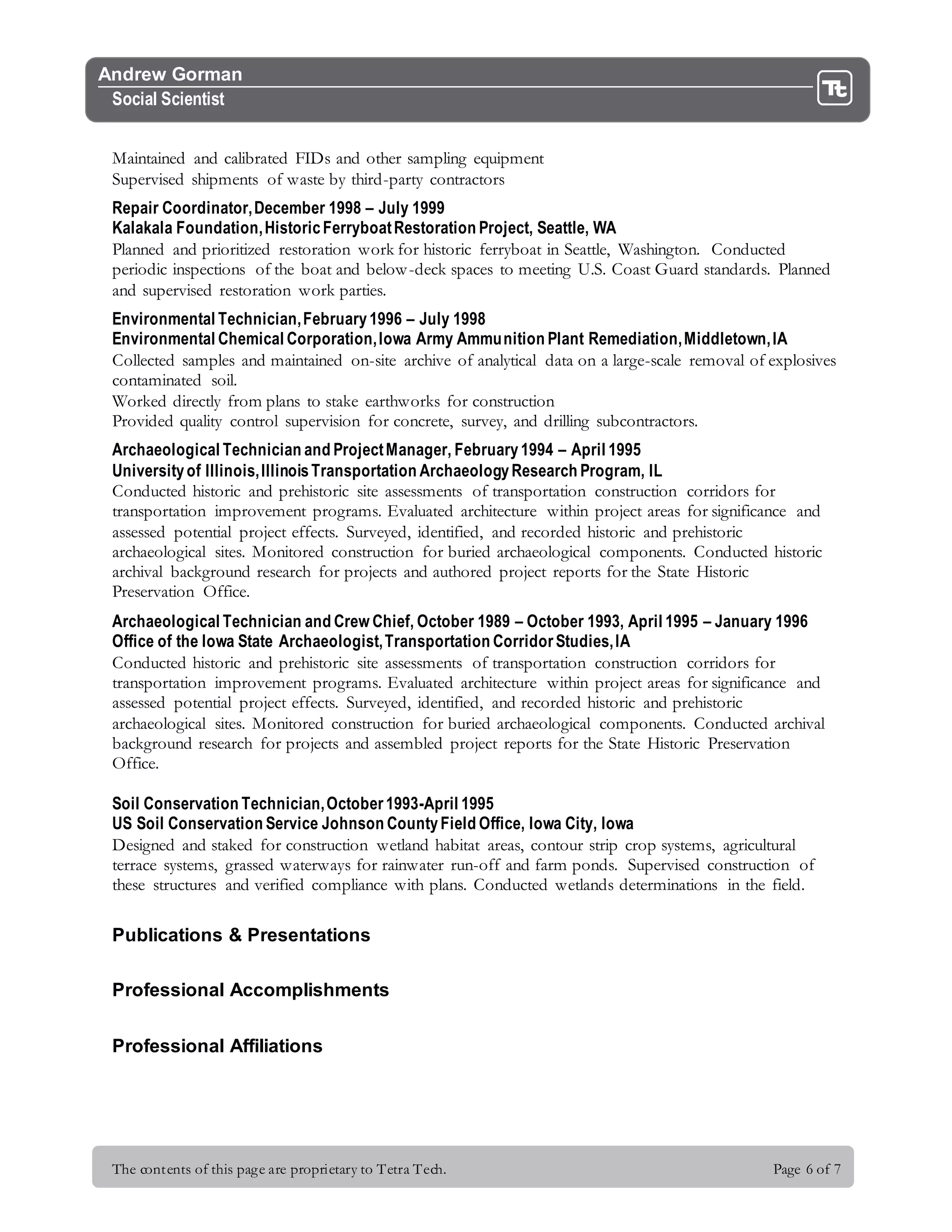 The contents of this page are proprietary to Tetra Tech. Page 6 of 7
Andrew Gorman
Social Scientist
Maintained and calibrated FIDs and other sampling equipment
Supervised shipments of waste by third-party contractors
Repair Coordinator,December 1998 – July 1999
Kalakala Foundation,HistoricFerryboatRestoration Project, Seattle, WA
Planned and prioritized restoration work for historic ferryboat in Seattle, Washington. Conducted
periodic inspections of the boat and below-deck spaces to meeting U.S. Coast Guard standards. Planned
and supervised restoration work parties.
Environmental Technician,February1996 – July 1998
Environmental Chemical Corporation,Iowa Army Ammunition Plant Remediation,Middletown,IA
Collected samples and maintained on-site archive of analytical data on a large-scale removal of explosives
contaminated soil.
Worked directly from plans to stake earthworks for construction
Provided quality control supervision for concrete, survey, and drilling subcontractors.
Archaeological Technician and ProjectManager, February1994 – April 1995
Universityof Illinois,IllinoisTransportation ArchaeologyResearch Program, IL
Conducted historic and prehistoric site assessments of transportation construction corridors for
transportation improvement programs. Evaluated architecture within project areas for significance and
assessed potential project effects. Surveyed, identified, and recorded historic and prehistoric
archaeological sites. Monitored construction for buried archaeological components. Conducted historic
archival background research for projects and authored project reports for the State Historic
Preservation Office.
Archaeological Technician and Crew Chief, October 1989 – October 1993, April 1995 – January 1996
Office of the Iowa State Archaeologist,Transportation CorridorStudies,IA
Conducted historic and prehistoric site assessments of transportation construction corridors for
transportation improvement programs. Evaluated architecture within project areas for significance and
assessed potential project effects. Surveyed, identified, and recorded historic and prehistoric
archaeological sites. Monitored construction for buried archaeological components. Conducted archival
background research for projects and assembled project reports for the State Historic Preservation
Office.
Soil Conservation Technician,October1993-April 1995
US Soil Conservation Service Johnson CountyField Office, Iowa City, Iowa
Designed and staked for construction wetland habitat areas, contour strip crop systems, agricultural
terrace systems, grassed waterways for rainwater run-off and farm ponds. Supervised construction of
these structures and verified compliance with plans. Conducted wetlands determinations in the field.
Publications & Presentations
Professional Accomplishments
Professional Affiliations
 