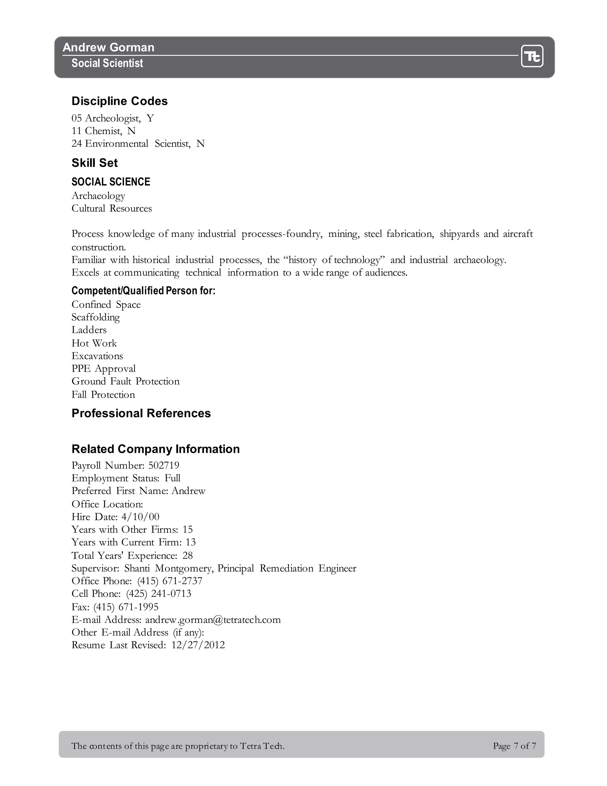 The contents of this page are proprietary to Tetra Tech. Page 7 of 7
Andrew Gorman
Social Scientist
Discipline Codes
05 Archeologist, Y
11 Chemist, N
24 Environmental Scientist, N
Skill Set
SOCIAL SCIENCE
Archaeology
Cultural Resources
Process knowledge of many industrial processes-foundry, mining, steel fabrication, shipyards and aircraft
construction.
Familiar with historical industrial processes, the “history of technology” and industrial archaeology.
Excels at communicating technical information to a wide range of audiences.
Competent/Qualified Person for:
Confined Space
Scaffolding
Ladders
Hot Work
Excavations
PPE Approval
Ground Fault Protection
Fall Protection
Professional References
Related Company Information
Payroll Number: 502719
Employment Status: Full
Preferred First Name: Andrew
Office Location:
Hire Date: 4/10/00
Years with Other Firms: 15
Years with Current Firm: 13
Total Years' Experience: 28
Supervisor: Shanti Montgomery, Principal Remediation Engineer
Office Phone: (415) 671-2737
Cell Phone: (425) 241-0713
Fax: (415) 671-1995
E-mail Address: andrew.gorman@tetratech.com
Other E-mail Address (if any):
Resume Last Revised: 12/27/2012
 