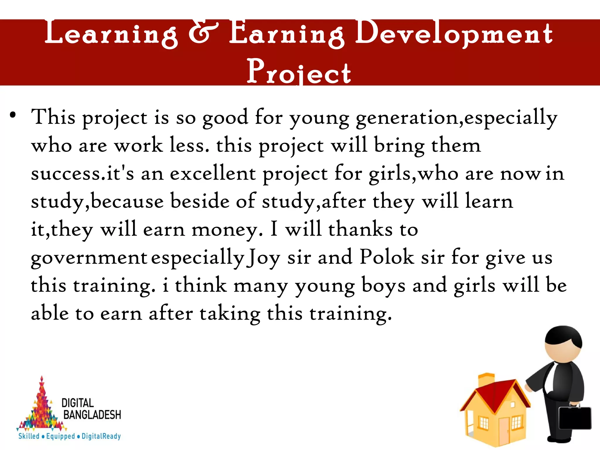 Learning & Earning Development
Project
• This project is so good for young generation,especially
who are work less. this project will bring them
success.it's an excellent project for girls,who are now in
study,because beside of study,after they will learn
it,they will earn money. I will thanks to
government especially Joy sir and Polok sir for give us
this training. i think many young boys and girls will be
able to earn after taking this training.
 
