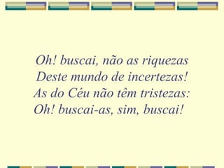 Oh! buscai, não as riquezas
Deste mundo de incertezas!
As do Céu não têm tristezas:
Oh! buscai-as, sim, buscai!
 