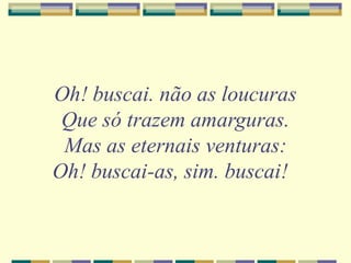 Oh! buscai. não as loucuras
Que só trazem amarguras.
Mas as eternais venturas:
Oh! buscai-as, sim. buscai!
 