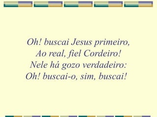 Oh! buscai Jesus primeiro,
Ao real, fiel Cordeiro!
Nele há gozo verdadeiro:
Oh! buscai-o, sim, buscai!
 