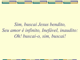 Sim, buscai Jesus bendito,
Seu amor é infinito, Inefável, inaudito:
Oh! buscai-o, sim, buscai!
 
