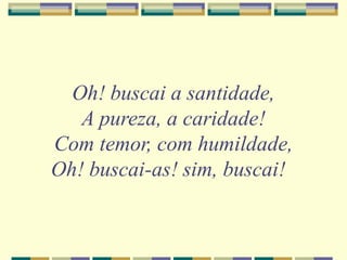 Oh! buscai a santidade,
A pureza, a caridade!
Com temor, com humildade,
Oh! buscai-as! sim, buscai!
 