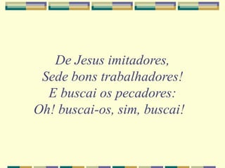 De Jesus imitadores,
Sede bons trabalhadores!
E buscai os pecadores:
Oh! buscai-os, sim, buscai!
 