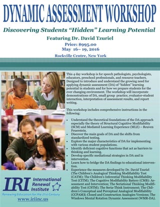 Rockville Centre, New York
Discovering Students “Hidden” Learning Potential
Featuring Dr. David Tzuriel
Price: $995.00
May 16– 19, 2016
This 4 day workshop is for speech pathologists, psychologists,
educators, preschool professionals, and resource teachers.
Designed to introduce and understand the growing need for
applying dynamic assessment (DA) of “hidden” learning
potential in students and for how we prepare students for the
ever changing environment. The workshop will incorporate
demonstrations of DA, small group practice, evaluator-student
interaction, interpretation of assessment results, and report
writing.
This workshop includes comprehensive instructions in the
following:
 Understand the theoretical foundations of the DA approach
especially the theory of Structural Cognitive Modifiability
(SCM) and Mediated Learning Experience (MLE) – Reuven
Feuerstein.
 Discover the main goals of DA and the shifts from
standardized testing.
 Explore the major characteristics of DA for implementing
with various student populations.
 Identify deficient cognitive functions that act as barriers to
thinking and learning.
 Develop specific mediational strategies in DA and in
intervention.
 Learn how to bridge the DA findings to educational interven-
tion.
 Experience the measures developed by Dr. David Tzuriel
(The Children's Analogical Thinking Modifiability Test
(CATM); The Children's Inferential Thinking Modifiability
Test (CITM); The Cognitive Modifiability Battery (CMB): As-
sessment and Intervention; The Seriational Thinking Modifi-
ability Test (CSTM); The Seria-Think Instrument; The Chil-
dren’s Conceptual and Perceptual Analogical Modifiability
(CCPAM)l; Closed and Construction Analogies Versions; The
Windows Mental Rotation Dynamic Assessment (WMR-DA).www.iriinc.us
 