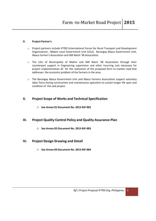 Farm -to-Market Road Project 2015
Rjf | Project Proposal-IFTRD Org.-Philippines 3
D. Project Partner's
o Project partners include IFTRD (International Forum for Rural Transport and Development
Organization) , Mabini Local Government Unit (LGU), Barangay Abaca Government Unit,
Abaca Farmer's Association and SMI Batch '96 Association.
o The LGU of Municipality of Mabini and SMI Batch '96 Association through their
counterpart support in Engineering supervision and other incurring cost necessary for
project implementation all for the realization of the proposed farm to market road that
addresses the economic problem of the farmers in the area.
o The Barangay Abaca Government Unit and Abaca Farmers Association support voluntary
labor force during construction and maintenance operation to sustain longer life span and
condition of the said project.
II. Project Scope of Works and Technical Specification
o See Annex 01-Document No. 2015-RJF-002
III. Project Quality Control Policy and Quality Assurance Plan
o See Annex 02-Document No. 2015-RJF-003
IV. Project Design Drawing and Detail
o See Annex 03-Document No. 2015-RJF-004
 