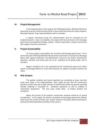 Farm -to-Market Road Project 2015
Rjf | Project Proposal-IFTRD Org.-Philippines 6
IV. Project Management
In the implementation of the project, the IFTRD Organization, SMI Batch 96 Alumni
Association and Local Chief Executive EO No. 8 series 2014 chaired by the Project Engineer,
Municipal Engineer -Engr. Raymond Melicor with its members.
A regular monitoring during the implementation shall be conducted by the
Implementing Unit. Upon its completion, the project shall be turned-over to the barangay
government unit headed by the Brgy. Captain, shall be responsible in project maintenance
with support of farmers association.
V. Project Sustainability
To ensure project sustainability, the municipal and barangay government unit in
partnership with IFTRD Org-SMI Batch 96 Association and Farmer's Association of Barangay
Abaca shall organize Operation and Maintenance Group for the project. Maintenance
operation, schedule and activity plan has to be prepared by the group leader and its
members.
Regular evaluation has to be conducted by the maintenance group and submit
reports to Barangay Officials or Local Chief Executive for updates of project situation and
status.
VI. Risk Analysis
The weather condition and natural calamities are considered as major risks that
could cause delay in the implementation. There might be days that the construction
operation would cease due to high intensity of rainfall which leaves the ground saturated
thereby rendering it unsuitable for earthwork operations as well as mobility of
construction equipments. This may cause undue delay of project duration and
completion.
Safety and security of the project's construction materials should be of utmost
consideration. In this aspect, the farmers association and barangay government officials
shall ensure the security of these said project materials. All project partners/contractors
shall also be held responsible and liable on this concern.
 