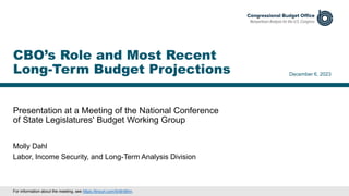 Presentation at a Meeting of the National Conference
of State Legislatures' Budget Working Group
December 6, 2023
Molly Dahl
Labor, Income Security, and Long-Term Analysis Division
CBO’s Role and Most Recent
Long-Term Budget Projections
For information about the meeting, see https://tinyurl.com/5n8rd9nn.
 