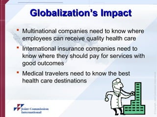 ©
Copyright,
Joint
Commission
International
Globalization’s Impact
Globalization’s Impact
 Multinational companies need to know where
employees can receive quality health care
 International insurance companies need to
know where they should pay for services with
good outcomes
 Medical travelers need to know the best
health care destinations
 