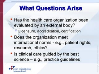 ©
Copyright,
Joint
Commission
International
What Questions Arise
What Questions Arise
 Has the health care organization been
evaluated by an external body?
• Licensure, accreditation, certification
 Does the organization meet
international norms - e.g., patient rights,
research, ethics?
 Is clinical care guided by the best
science – e.g., practice guidelines
 