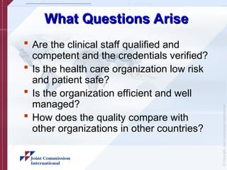 ©
Copyright,
Joint
Commission
International
What Questions Arise
What Questions Arise
 Are the clinical staff qualified and
competent and the credentials verified?
 Is the health care organization low risk
and patient safe?
 Is the organization efficient and well
managed?
 How does the quality compare with
other organizations in other countries?
 