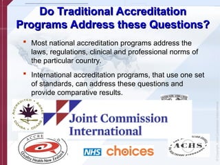 ©
Copyright,
Joint
Commission
International
Do Traditional Accreditation
Do Traditional Accreditation
Programs Address these Questions?
Programs Address these Questions?
 Most national accreditation programs address the
laws, regulations, clinical and professional norms of
the particular country.
 International accreditation programs, that use one set
of standards, can address these questions and
provide comparative results.
 