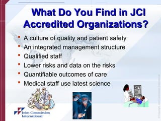 ©
Copyright,
Joint
Commission
International
What Do You Find in JCI
What Do You Find in JCI
Accredited Organizations?
Accredited Organizations?
 A culture of quality and patient safety
 An integrated management structure
 Qualified staff
 Lower risks and data on the risks
 Quantifiable outcomes of care
 Medical staff use latest science
 