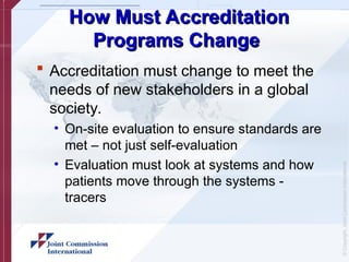 ©
Copyright,
Joint
Commission
International
How Must Accreditation
How Must Accreditation
Programs Change
Programs Change
 Accreditation must change to meet the
needs of new stakeholders in a global
society.
• On-site evaluation to ensure standards are
met – not just self-evaluation
• Evaluation must look at systems and how
patients move through the systems -
tracers
 