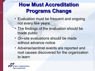 ©
Copyright,
Joint
Commission
International
How Must Accreditation
How Must Accreditation
Programs Change
Programs Change
• Evaluation must be frequent and ongoing
not every few years
• The findings of the evaluation should be
made public
• On-site evaluations should be made
without advance notice
• Adverse/sentinel events are reported and
root causes discovered for the organization
to learn
 