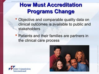 ©
Copyright,
Joint
Commission
International
How Must Accreditation
How Must Accreditation
Programs Change
Programs Change
 Objective and comparable quality data on
clinical outcomes is available to public and
stakeholders
 Patients and their families are partners in
the clinical care process
 