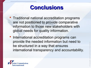 ©
Copyright,
Joint
Commission
International
Conclusions
Conclusions
 Traditional national accreditation programs
are not positioned to provide comparative
information to those new stakeholders with
global needs for quality information.
 International accreditation programs can
provide the needed information but need to
be structured in a way that ensures
international transparency and accountability.
 