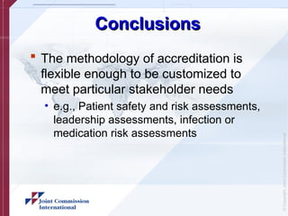 ©
Copyright,
Joint
Commission
International
Conclusions
Conclusions
 The methodology of accreditation is
flexible enough to be customized to
meet particular stakeholder needs
• e.g., Patient safety and risk assessments,
leadership assessments, infection or
medication risk assessments
 