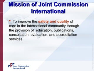 ©
Copyright,
Joint
Commission
International
Mission of Joint Commission
Mission of Joint Commission
International
International
 To improve the safety and quality of
care in the international community through
the provision of education, publications,
consultation, evaluation, and accreditation
services
 