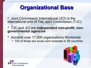 ©
Copyright,
Joint
Commission
International
Organizational Base
Organizational Base
 Joint Commission International (JCI) is the
international arm of The Joint Commission (TJC).
 TJC and JCI are independent non-profit, non-
governmental agencies
 Accredit over 17,000 organizations Worldwide
• 143 of those are acute care hospitals in 28 countries
 