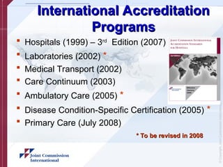 ©
Copyright,
Joint
Commission
International
International Accreditation
International Accreditation
Programs
Programs
 Hospitals (1999) – 3rd
Edition (2007)
 Laboratories (2002) *
 Medical Transport (2002)
 Care Continuum (2003)
 Ambulatory Care (2005) *
 Disease Condition-Specific Certification (2005) *
 Primary Care (July 2008)
* To be revised in 2008
* To be revised in 2008
 