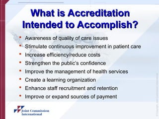 ©
Copyright,
Joint
Commission
International
What is Accreditation
What is Accreditation
Intended to Accomplish?
Intended to Accomplish?
 Awareness of quality of care issues
 Stimulate continuous improvement in patient care
 Increase efficiency/reduce costs
 Strengthen the public’s confidence
 Improve the management of health services
 Create a learning organization
 Enhance staff recruitment and retention
 Improve or expand sources of payment
 