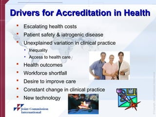 ©
Copyright,
Joint
Commission
International
Drivers for Accreditation in Health
Drivers for Accreditation in Health
 Escalating health costs
 Patient safety & iatrogenic disease
 Unexplained variation in clinical practice
• Inequality
• Access to health care
 Health outcomes
 Workforce shortfall
 Desire to improve care
 Constant change in clinical practice
 New technology
 