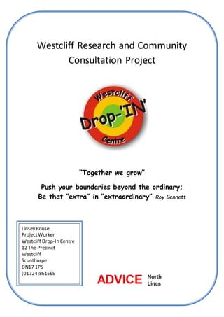 1
Westcliff Research and Community
Consultation Project
“Together we grow”
Push your boundaries beyond the ordinary;
Be that “extra” in “extraordinary” Roy Bennett
Linsey Rouse
ProjectWorker
Westcliff Drop-In Centre
12 The Precinct
Westcliff
Scunthorpe
DN17 1PS
(01724)861565
 