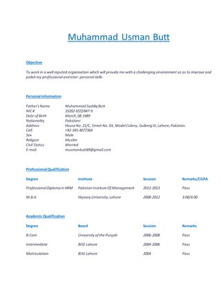 Muhammad Usman Butt
Objective
To work in a well reputed organization which will provide me with a challenging environment so as to improve and
polish my professionaland inter- personalskills.
Personal Information
Father'sName Muhammad Saddiq Butt
NIC# 35202-6555947-9
Date of Birth March,08 1989
Nationality Pakistani
Address HouseNo.21/C, Street No.03, ModelColony,Gulberg III, Lahore,Pakistan.
Cell: +92-345-4077364
Sex Male
Religion Muslim
Civil Status Married
E-mail musmanbutt89@gmail.com
Professional Qualification
Degree Institute Session Remarks/CGPA
ProfessionalDiploma in HRM Pakistan InstituteOf Management 2012-2013 Pass
M.B.A Hajvery University,Lahore 2008-2012 3.00/4.00
Academic Qualification
Degree Board Session Remarks
B.Com University of the Punjab 2006-2008 Pass
Intermediate BISE Lahore 2004-2006 Pass
Matriculation BISE Lahore 2004 Pass
 