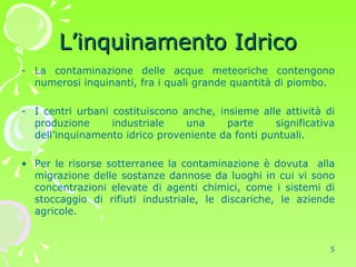 L’inquinamento Idrico La contaminazione delle acque meteoriche contengono numerosi inquinanti, fra i quali grande quantità di piombo. I centri urbani costituiscono anche, insieme alle attività di produzione industriale una parte significativa dell’inquinamento idrico proveniente da fonti puntuali.  Per le risorse sotterranee la contaminazione è dovuta  alla migrazione delle sostanze dannose da luoghi in cui vi sono concentrazioni elevate di agenti chimici, come i sistemi di stoccaggio di rifiuti industriale, le discariche, le aziende agricole. 