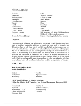 PERSONAL DETAILS
Surname Lebea
First Name Mojalefa Johannes
Identity Number 8301075718084
Nationality South African
Home Language Sesotho
Gender Male
Health Excellent
Marital status Married
Criminal Record None
Driver’s license Yes (code 08)
Computer Literacy MS Windows, MS Word, MS PowerPoint,
MS Excel, MS Projects, Programing
Sports, Hobbies and Interest Soccer, swimming, basketball and running
Objectives
I am an energetic individual who is hungry for success and growth. Despite many hours
spent at sea I have managed to achieve a lot outside the frame work of my duties and
delegations. I am an individual who is goal driven, who believes that success does not
come without hard work. I am a fast and a dedicated learner who believes in bringing out
the best in subordinates with the knowledge that working with an individual who is
forced to do something is ten times better that working with an individual who is
motivated and encouraged to complete a task. I believe in meeting deadlines well in
advance as proper planning prevent poor performance. I do not believe in the last minute
work. I believe that I can achieve anything that I put my mind and dedication to it. I am
not area bound and it will be an honor to be able to work for an organisation as Trasnet.
EDUCATION
Saint Bernard’s High School
Matriculated in 2000
English Sesotho
Mathematics Physical Science
Accounting Afrikaans
University of Stellenbosch (Military Academy)
Higher Certificate: BMil Technology and Defense Management (December 2008)
Mechanics 1 Statistics 1
Physics 1 Nautical Science 1, 2
Management 1, 2, 3 Military History 1
Project Management 1 English 1
Computer Skills 1
 