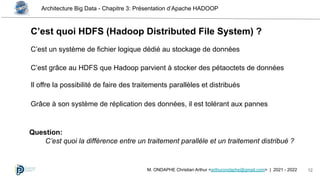 Architecture Big Data - Chapitre 3: Présentation d’Apache HADOOP
12
M. ONDAPHE Christian Arthur <arthurondaphe@gmail.com> | 2021 - 2022
C’est quoi HDFS (Hadoop Distributed File System) ?
C’est un système de fichier logique dédié au stockage de données
C’est grâce au HDFS que Hadoop parvient à stocker des pétaoctets de données
Il offre la possibilité de faire des traitements parallèles et distribués
Question:
C’est quoi la différence entre un traitement parallèle et un traitement distribué ?
Grâce à son système de réplication des données, il est tolérant aux pannes
 