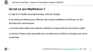 Architecture Big Data - Chapitre 3: Présentation d’Apache HADOOP
14
M. ONDAPHE Christian Arthur <arthurondaphe@gmail.com> | 2021 - 2022
Qu’est ce que MapReduce ?
Il s’agit d’un modèle de programmation créé par Google
Il est utilisé par Hadoop pour effectuer des calculs parallèles et distribués sur des
données très volumineuses
La fonction Map réalise des opération dédiées à chaque élément de la liste à traiter
La fonction Reduce elle rassemble tous ces éléments et délivre le résultat sous forme
condensée
 