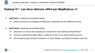 Architecture Big Data - Chapitre 3: Présentation d’Apache HADOOP
19
M. ONDAPHE Christian Arthur <arthurondaphe@gmail.com> | 2021 - 2022
Hadoop V1 : Les deux démons offert par MapReduce v1
● JobTracker: s’exécute sur les Name Nodes
➔ Divise le travail sur les Mappers et Reducers, s'exécutant sur les différents noeuds
● TaskTracker: s’exécute sur les Data Nodes
➔ S’exécute sur chacun des noeuds pour exécuter les vraies tâches de Map-Reduce
➔ Choisie en général de traiter (Map ou Reduce) un bloc sur la même machine que lui
➔ S’il est déjà occupé, la tâche reviendra à un autre Tracker, qui utilisera le réseau (cas rare)
 