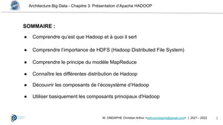 Architecture Big Data - Chapitre 3: Présentation d’Apache HADOOP
2
M. ONDAPHE Christian Arthur <arthurondaphe@gmail.com> | 2021 - 2022
SOMMAIRE :
● Comprendre qu’est que Hadoop et à quoi il sert
● Comprendre l’importance de HDFS (Hadoop Distributed File System)
● Comprendre le principe du modèle MapReduce
● Connaître les différentes distribution de Hadoop
● Découvrir les composants de l’écosystème d’Hadoop
● Utiliser basiquement les composants principaux d'Hadoop
 
