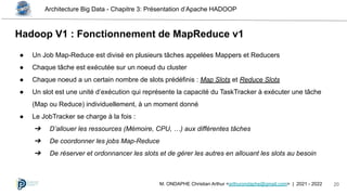 Architecture Big Data - Chapitre 3: Présentation d’Apache HADOOP
20
M. ONDAPHE Christian Arthur <arthurondaphe@gmail.com> | 2021 - 2022
Hadoop V1 : Fonctionnement de MapReduce v1
● Un Job Map-Reduce est divisé en plusieurs tâches appelées Mappers et Reducers
● Chaque tâche est exécutée sur un noeud du cluster
● Chaque noeud a un certain nombre de slots prédéfinis : Map Slots et Reduce Slots
● Un slot est une unité d’exécution qui représente la capacité du TaskTracker à exécuter une tâche
(Map ou Reduce) individuellement, à un moment donné
● Le JobTracker se charge à la fois :
➔ D’allouer les ressources (Mémoire, CPU, …) aux différentes tâches
➔ De coordonner les jobs Map-Reduce
➔ De réserver et ordonnancer les slots et de gérer les autres en allouant les slots au besoin
 