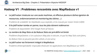 Architecture Big Data - Chapitre 3: Présentation d’Apache HADOOP
21
M. ONDAPHE Christian Arthur <arthurondaphe@gmail.com> | 2021 - 2022
Hadoop V1 : Problèmes rencontrés avec MapReduce v1
● Le JobTracker s’exécute sur une seule machines, et eﬀectue plusieurs tâches (gestion de
ressources, ordonnancement et monitoring des tâches …)
Problème de scalabilité: les DataNodes sous exploités, et les noeuds par cluster limité à 4000
● Si le JobTracker tombe en panne, tous les Jobs doivent redémarrer
Problème de disponibilité: SPoF (Single Point of Failure)
● Le nombre de Map Slots et de Reduce Slots est pré-déﬁni et limité
Problème d’exploitation: si on a plusieurs Map Jobs à exécuter, et que les Map Slots sont pleins,
les Reduce Slots ne peuvent pas être utilisés, et vice-versa.
● Le JobTracker est fortement intégré à MapReduce
Problème d’interopérabilité: impossible d’exécuter les applications non MapReduce sur HDFS
 