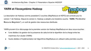 Architecture Big Data - Chapitre 3: Présentation d’Apache HADOOP
32
M. ONDAPHE Christian Arthur <arthurondaphe@gmail.com> | 2021 - 2022
YARN et l'écosystème Hadoop
La description de Hadoop comme possédant 2 couches (MapReduce et HDFS) est correcte pour la
version 1 de Hadoop. Depuis la version 2, Hadoop a adopté une troisième couche : YARN ("Yet Another
Resource Negotiator"), un outil de gestion des ressources distribuée.
YARN provient d'un découpage de la première version de Hadoop MapReduce en deux sous-couches :
● l'une dédiée à la gestion de la puissance de calcul et de la répartition de la charge entre les
machines d'un cluster (YARN)
● l'autre dédiée à l'implémentation de l'algorithme MapReduce en utilisant cette première couche
 