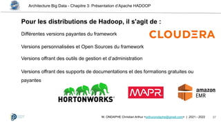 Architecture Big Data - Chapitre 3: Présentation d’Apache HADOOP
37
M. ONDAPHE Christian Arthur <arthurondaphe@gmail.com> | 2021 - 2022
Pour les distributions de Hadoop, il s'agit de :
Différentes versions payantes du framework
Versions personnalisées et Open Sources du framework
Versions offrant des outils de gestion et d’administration
Versions offrant des supports de documentations et des formations gratuites ou
payantes
 