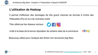 Architecture Big Data - Chapitre 3: Présentation d’Apache HADOOP
4
M. ONDAPHE Christian Arthur <arthurondaphe@gmail.com> | 2021 - 2022
L’utilisation de Hadoop
Il permet d’effectuer des stockages de très grand volumes de donnée à l’ordre des
Pétaoctets (Po) et ce à de moindres coûts
Très utilisé par les réseaux sociaux
A été à la base de la bonne réputation de certains sites de e-commerce
Beaucoup utilisé pour l’analyse des fichier non structurés (log files)
 