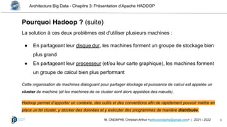 Architecture Big Data - Chapitre 3: Présentation d’Apache HADOOP
6
M. ONDAPHE Christian Arthur <arthurondaphe@gmail.com> | 2021 - 2022
La solution à ces deux problèmes est d'utiliser plusieurs machines :
● En partageant leur disque dur, les machines forment un groupe de stockage bien
plus grand
● En partageant leur processeur (et/ou leur carte graphique), les machines forment
un groupe de calcul bien plus performant
Cette organisation de machines dialoguant pour partager stockage et puissance de calcul est appelée un
cluster de machine (et les machines de ce cluster sont alors appelées des nœuds).
Hadoop permet d’apporter un contexte, des outils et des conventions afin de rapidement pouvoir mettre en
place un tel cluster, y stocker des données et y exécuter des programmes de manière distribuée.
Pourquoi Hadoop ? (suite)
 