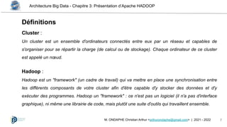Architecture Big Data - Chapitre 3: Présentation d’Apache HADOOP
7
M. ONDAPHE Christian Arthur <arthurondaphe@gmail.com> | 2021 - 2022
Cluster :
Un cluster est un ensemble d'ordinateurs connectés entre eux par un réseau et capables de
s'organiser pour se répartir la charge (de calcul ou de stockage). Chaque ordinateur de ce cluster
est appelé un nœud.
Hadoop :
Hadoop est un "framework" (un cadre de travail) qui va mettre en place une synchronisation entre
les différents composants de votre cluster afin d'être capable d'y stocker des données et d'y
exécuter des programmes. Hadoop un "framework" : ce n'est pas un logiciel (il n'a pas d'interface
graphique), ni même une librairie de code, mais plutôt une suite d'outils qui travaillent ensemble.
Définitions
 