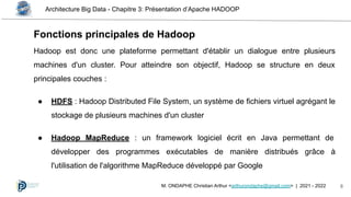 Architecture Big Data - Chapitre 3: Présentation d’Apache HADOOP
8
M. ONDAPHE Christian Arthur <arthurondaphe@gmail.com> | 2021 - 2022
Hadoop est donc une plateforme permettant d'établir un dialogue entre plusieurs
machines d'un cluster. Pour atteindre son objectif, Hadoop se structure en deux
principales couches :
● HDFS : Hadoop Distributed File System, un système de fichiers virtuel agrégant le
stockage de plusieurs machines d'un cluster
● Hadoop MapReduce : un framework logiciel écrit en Java permettant de
développer des programmes exécutables de manière distribués grâce à
l'utilisation de l'algorithme MapReduce développé par Google
Fonctions principales de Hadoop
 